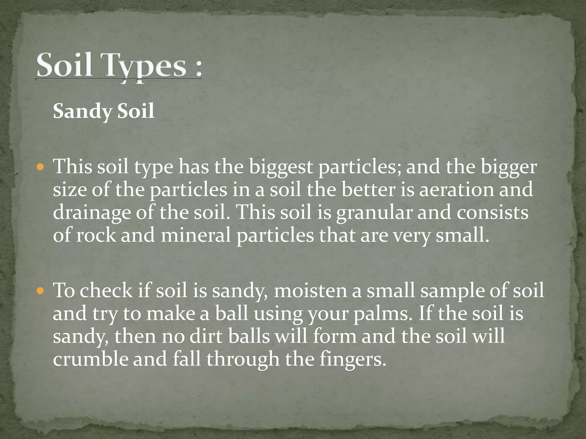 Sandy Soil

 This soil type has the biggest particles; and the bigger
  size of the particles in a soil the better is aeration and
  drainage of the soil. This soil is granular and consists
  of rock and mineral particles that are very small.

 To check if soil is sandy, moisten a small sample of soil
  and try to make a ball using your palms. If the soil is
  sandy, then no dirt balls will form and the soil will
  crumble and fall through the fingers.
 