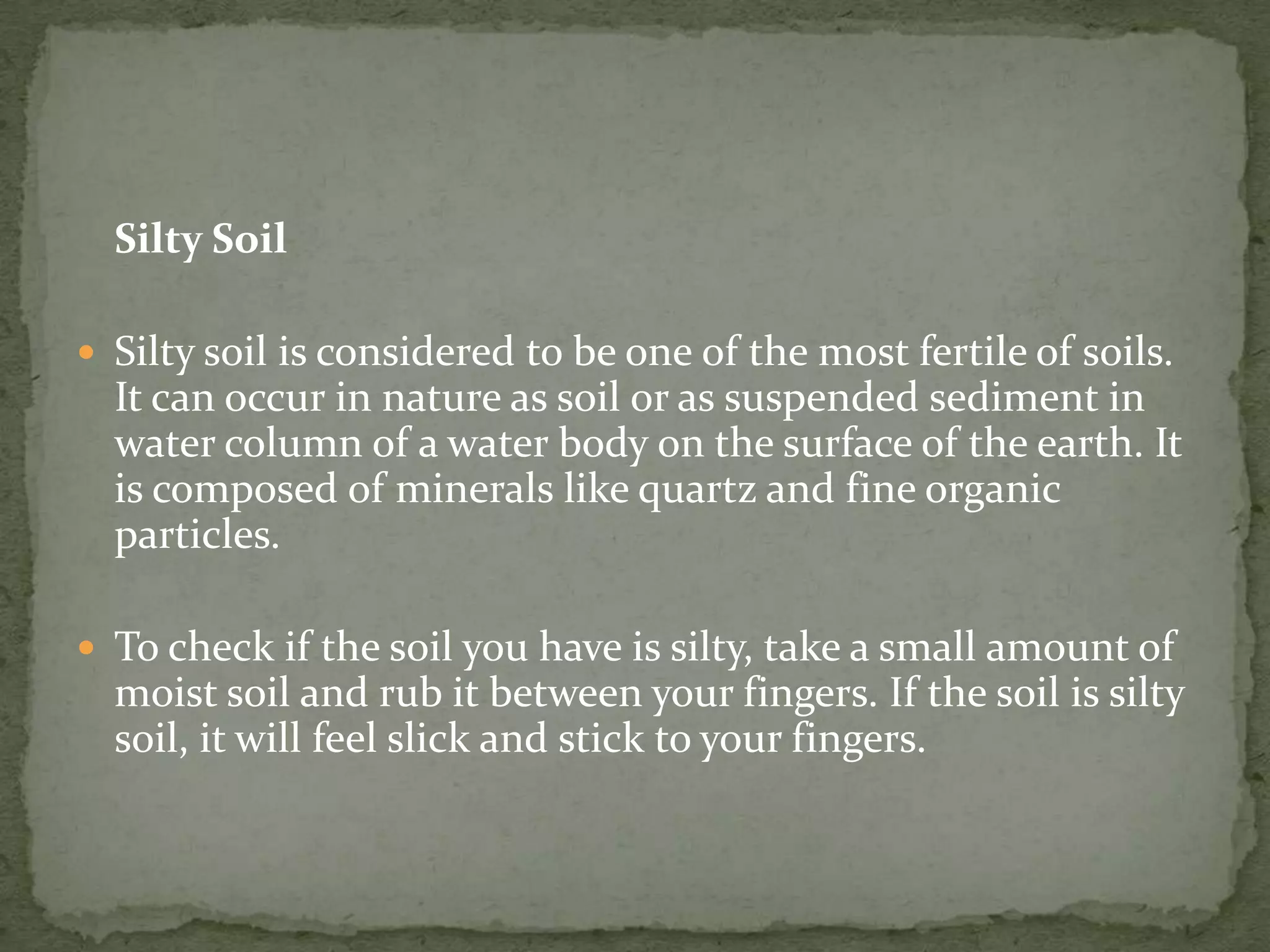 Silty Soil

 Silty soil is considered to be one of the most fertile of soils.
  It can occur in nature as soil or as suspended sediment in
  water column of a water body on the surface of the earth. It
  is composed of minerals like quartz and fine organic
  particles.

 To check if the soil you have is silty, take a small amount of
  moist soil and rub it between your fingers. If the soil is silty
  soil, it will feel slick and stick to your fingers.
 