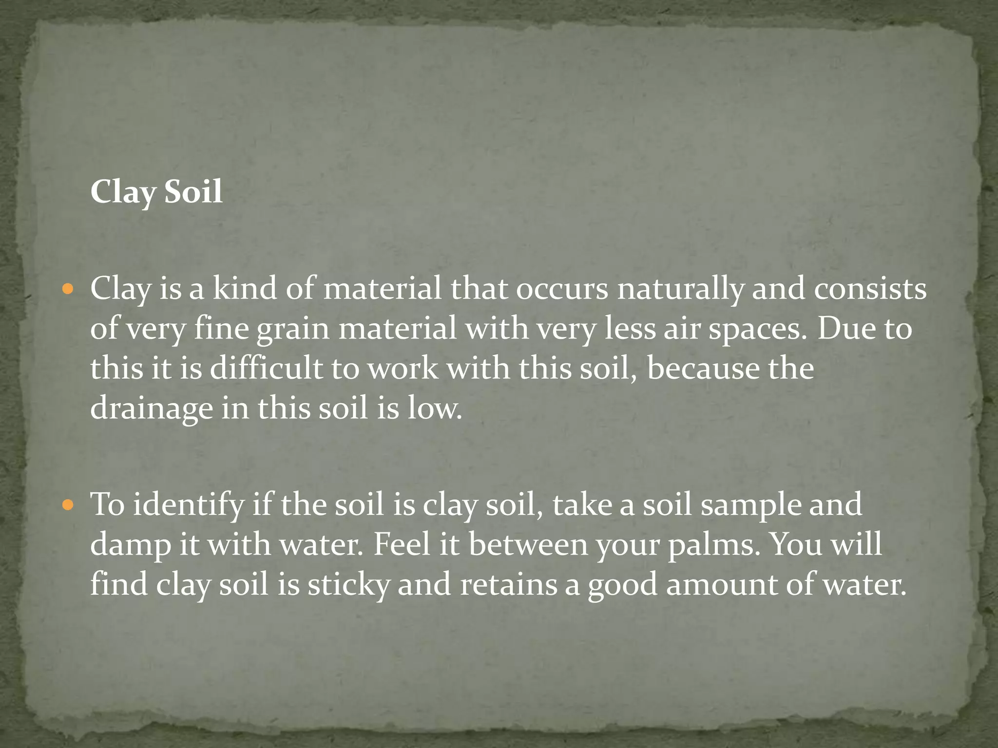 Clay Soil

 Clay is a kind of material that occurs naturally and consists
  of very fine grain material with very less air spaces. Due to
  this it is difficult to work with this soil, because the
  drainage in this soil is low.

 To identify if the soil is clay soil, take a soil sample and
  damp it with water. Feel it between your palms. You will
  find clay soil is sticky and retains a good amount of water.
 