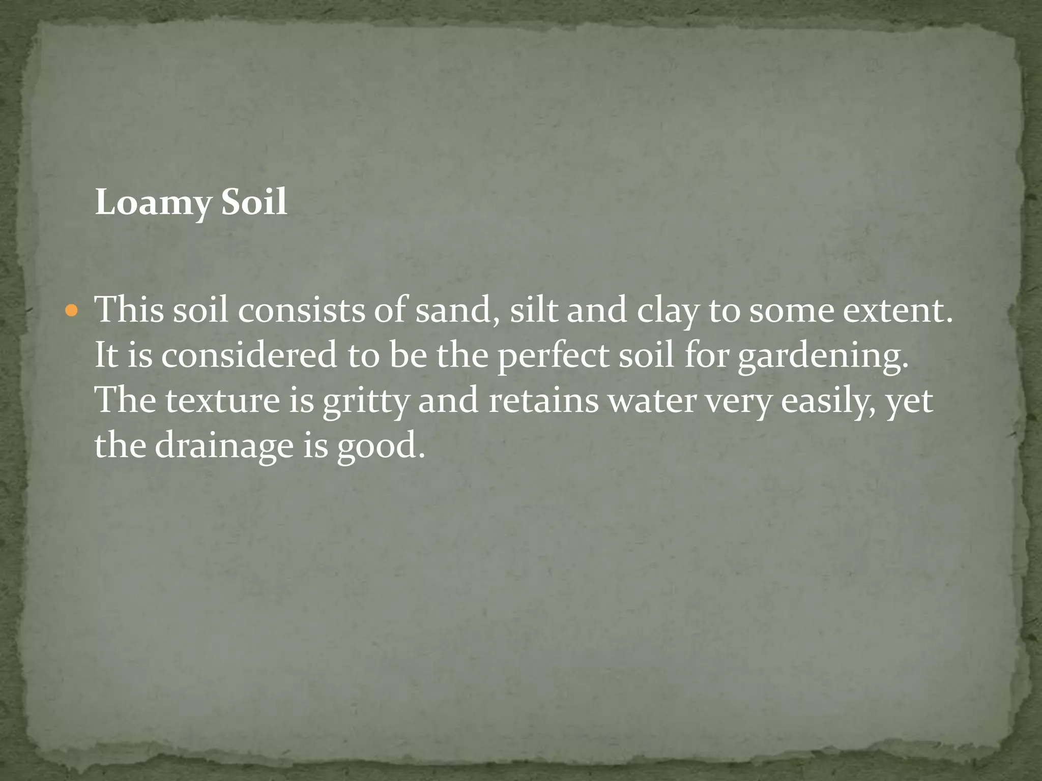 Loamy Soil

 This soil consists of sand, silt and clay to some extent.
  It is considered to be the perfect soil for gardening.
  The texture is gritty and retains water very easily, yet
  the drainage is good.
 