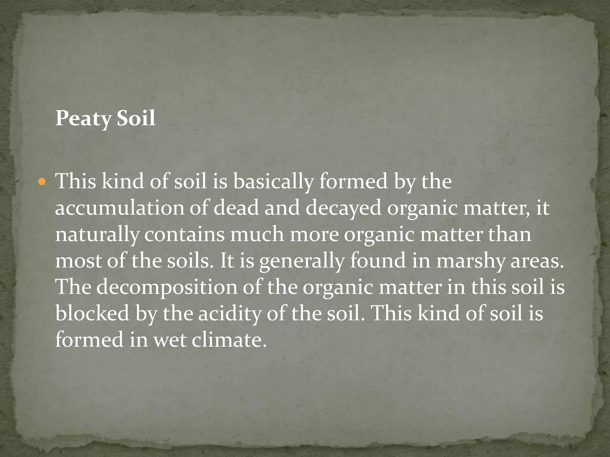Peaty Soil

 This kind of soil is basically formed by the
  accumulation of dead and decayed organic matter, it
  naturally contains much more organic matter than
  most of the soils. It is generally found in marshy areas.
  The decomposition of the organic matter in this soil is
  blocked by the acidity of the soil. This kind of soil is
  formed in wet climate.
 