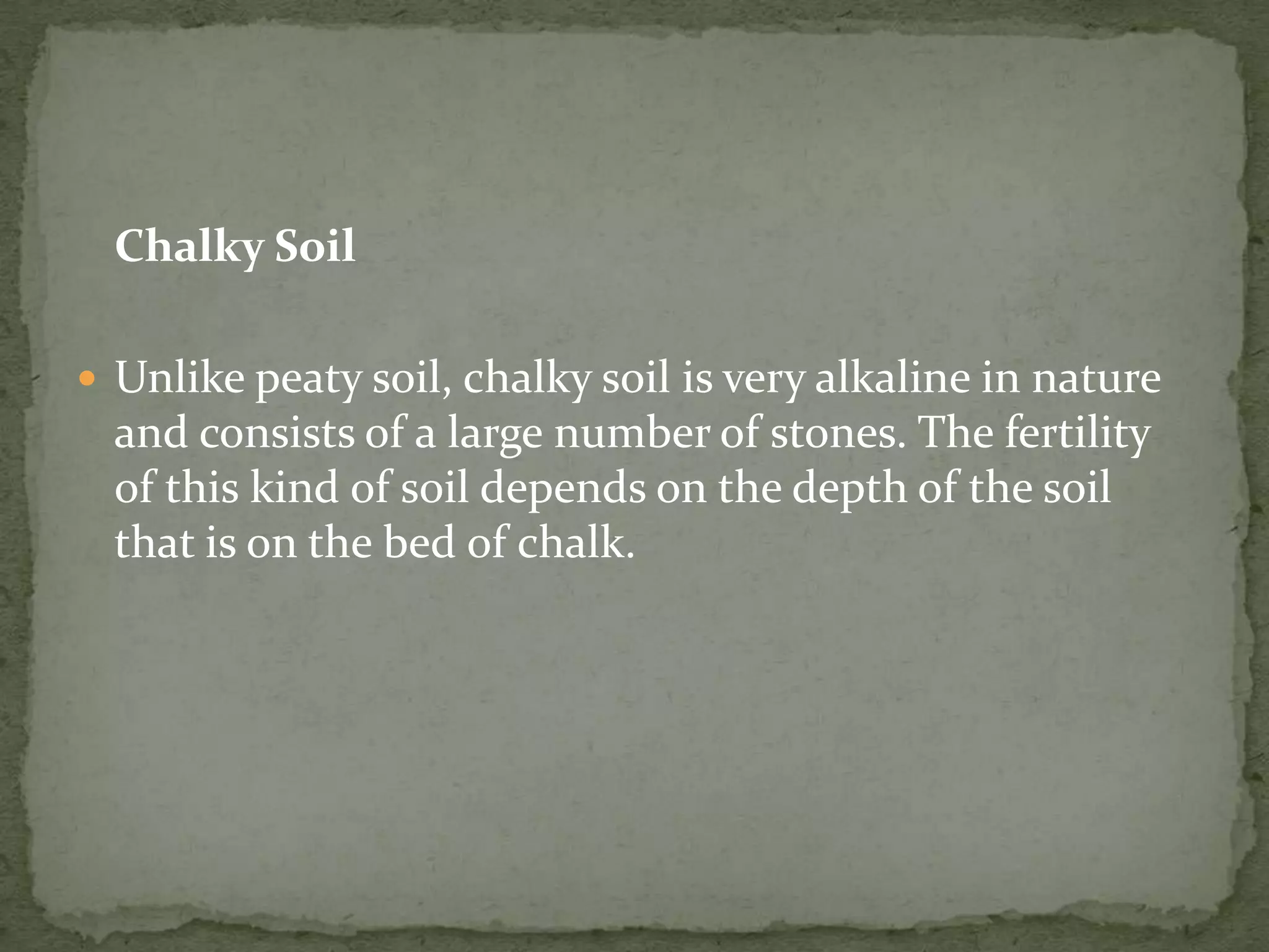 Chalky Soil

 Unlike peaty soil, chalky soil is very alkaline in nature
  and consists of a large number of stones. The fertility
  of this kind of soil depends on the depth of the soil
  that is on the bed of chalk.
 
