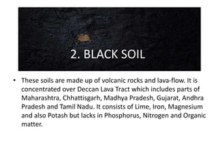 • These soils are made up of volcanic rocks and lava-flow. It is
concentrated over Deccan Lava Tract which includes parts of
Maharashtra, Chhattisgarh, Madhya Pradesh, Gujarat, Andhra
Pradesh and Tamil Nadu. It consists of Lime, Iron, Magnesium
and also Potash but lacks in Phosphorus, Nitrogen and Organic
matter.
2. BLACK SOIL
 