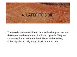 4. LATERITE SOIL
• These soils are formed due to intense leaching and are well
developed on the summits of hills and uplands. They are
commonly found in Kerala, Tamil Nadu, Maharashtra,
Chhattisgarh and hilly areas of Orissa and Assam.
 