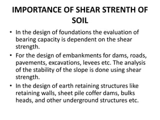 IMPORTANCE OF SHEAR STRENTH OF
SOIL
• In the design of foundations the evaluation of
bearing capacity is dependent on the shear
strength.
• For the design of embankments for dams, roads,
pavements, excavations, levees etc. The analysis
of the stability of the slope is done using shear
strength.
• In the design of earth retaining structures like
retaining walls, sheet pile coffer dams, bulks
heads, and other underground structures etc.
 