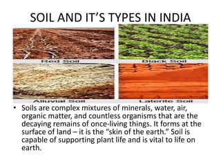 SOIL AND IT’S TYPES IN INDIA
• Soils are complex mixtures of minerals, water, air,
organic matter, and countless organisms that are the
decaying remains of once-living things. It forms at the
surface of land – it is the “skin of the earth.” Soil is
capable of supporting plant life and is vital to life on
earth.
 