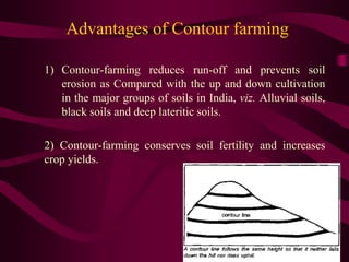 Advantages of Contour farming
1) Contour-farming reduces run-off and prevents soil
erosion as Compared with the up and down cultivation
in the major groups of soils in India, viz. Alluvial soils,
black soils and deep lateritic soils.
2) Contour-farming conserves soil fertility and increases
crop yields.
 