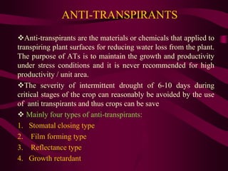 ANTI-TRANSPIRANTS
Anti-transpirants are the materials or chemicals that applied to
transpiring plant surfaces for reducing water loss from the plant.
The purpose of ATs is to maintain the growth and productivity
under stress conditions and it is never recommended for high
productivity / unit area.
The severity of intermittent drought of 6-10 days during
critical stages of the crop can reasonably be avoided by the use
of anti transpirants and thus crops can be save
 Mainly four types of anti-transpirants:
1. Stomatal closing type
2. Film forming type
3. Reflectance type
4. Growth retardant
 