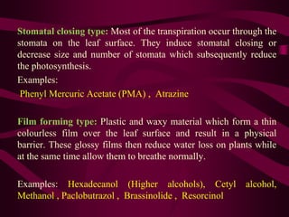 Stomatal closing type: Most of the transpiration occur through the
stomata on the leaf surface. They induce stomatal closing or
decrease size and number of stomata which subsequently reduce
the photosynthesis.
Examples:
Phenyl Mercuric Acetate (PMA) , Atrazine
Film forming type: Plastic and waxy material which form a thin
colourless film over the leaf surface and result in a physical
barrier. These glossy films then reduce water loss on plants while
at the same time allow them to breathe normally.
Examples: Hexadecanol (Higher alcohols), Cetyl alcohol,
Methanol , Paclobutrazol , Brassinolide , Resorcinol
 