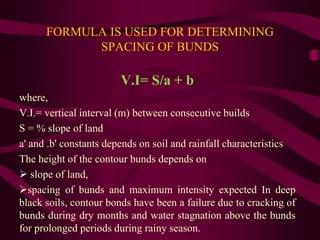 FORMULA IS USED FOR DETERMINING
SPACING OF BUNDS
V.I= S/a + b
where,
V.I.= vertical interval (m) between consecutive builds
S = % slope of land
a' and .b' constants depends on soil and rainfall characteristics
The height of the contour bunds depends on
 slope of land,
spacing of bunds and maximum intensity expected In deep
black soils, contour bonds have been a failure due to cracking of
bunds during dry months and water stagnation above the bunds
for prolonged periods during rainy season.
 