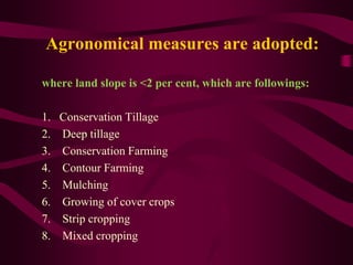 Agronomical measures are adopted:
where land slope is <2 per cent, which are followings:
1. Conservation Tillage
2. Deep tillage
3. Conservation Farming
4. Contour Farming
5. Mulching
6. Growing of cover crops
7. Strip cropping
8. Mixed cropping
 