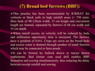 (7) Broad bed furrows (BBF):
This practice has been recommended by ICRISAT for
vertisols or black soils in high rainfall areas (> 750 mm).
Here beds of 90-120cm width, 15 cm height and convenient
length are formed, separated by furrows of 60 cm width and
15 cm depth.
When runoff occurs, its velocity will be reduced by beds
and infiltration opportunity time is increased. The furrows
have a gradient of 0.6%. Crops are sown on the broad beds
and excess water is drained through number of small furrows
which may be connected to farm ponds.
It can be formed by bullock drawn or tractor drawn
implements. Bed former cum seed drill enables BBF
formation and sowing simultaneously, thus reducing the delay
between receipt rainfall and sowing.
 