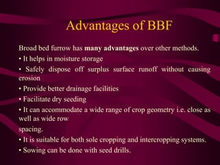 Advantages of BBF
Broad bed furrow has many advantages over other methods.
• It helps in moisture storage
• Safely dispose off surplus surface runoff without causing
erosion
• Provide better drainage facilities
• Facilitate dry seeding
• It can accommodate a wide range of crop geometry i.e. close as
well as wide row
spacing.
• It is suitable for both sole cropping and intercropping systems.
• Sowing can be done with seed drills.
 