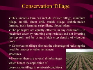 Conservation Tillage
This umbrella term can include reduced tillage, minimum
tillage, no-till, direct drill, mulch tillage, stubble-mulch
farming, trash farming, strip tillage, plough-plant.
The principles are equally effective in any conditions - to
maximize cover by returning crop residues and not inverting
the top soil, and by using a high crop density of vigorous
crops.
 Conservation tillage also has the advantage of reducing the
need for terraces or other permanent
structures.
However there are several disadvantages
which hinder the application of
conservation tillage in semi-arid conditions:
 