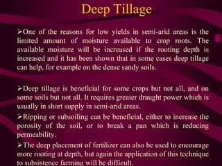 Deep Tillage
One of the reasons for low yields in semi-arid areas is the
limited amount of moisture available to crop roots. The
available moisture will be increased if the rooting depth is
increased and it has been shown that in some cases deep tillage
can help, for example on the dense sandy soils.
Deep tillage is beneficial for some crops but not all, and on
some soils but not all. It requires greater draught power which is
usually in short supply in semi-arid areas.
Ripping or subsoiling can be beneficial, either to increase the
porosity of the soil, or to break a pan which is reducing
permeability.
The deep placement of fertilizer can also be used to encourage
more rooting at depth, but again the application of this technique
to subsistence farming will be difficult.
 