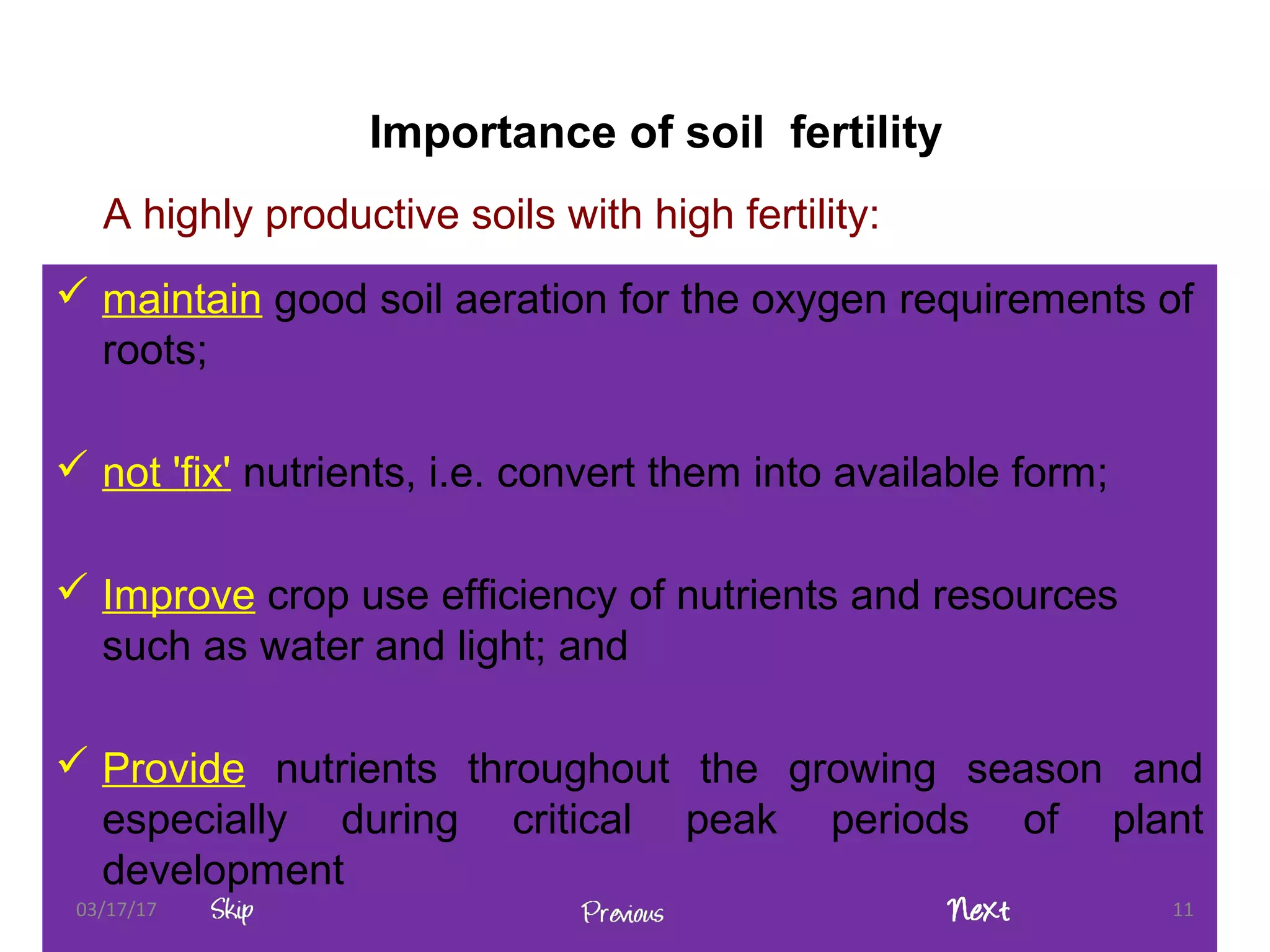 A highly productive soils with high fertility:
 maintain good soil aeration for the oxygen requirements of
roots;
 not 'fix' nutrients, i.e. convert them into available form;
 Improve crop use efficiency of nutrients and resources
such as water and light; and
 Provide nutrients throughout the growing season and
especially during critical peak periods of plant
development
03/17/17 11
Importance of soil fertility
 
