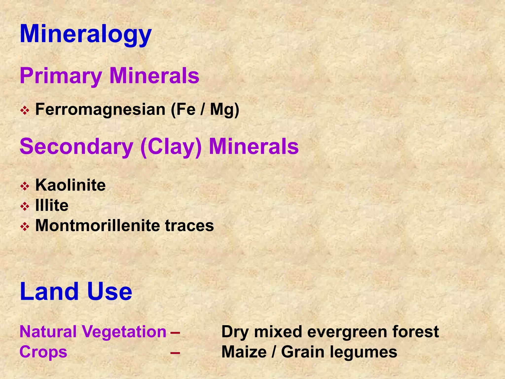Mineralogy 
Primary Minerals 
 Ferromagnesian (Fe / Mg) 
Secondary (Clay) Minerals 
 Kaolinite 
 Illite 
 Montmorillenite traces 
Land Use 
Natural Vegetation – Dry mixed evergreen forest 
Crops – Maize / Grain legumes 
 