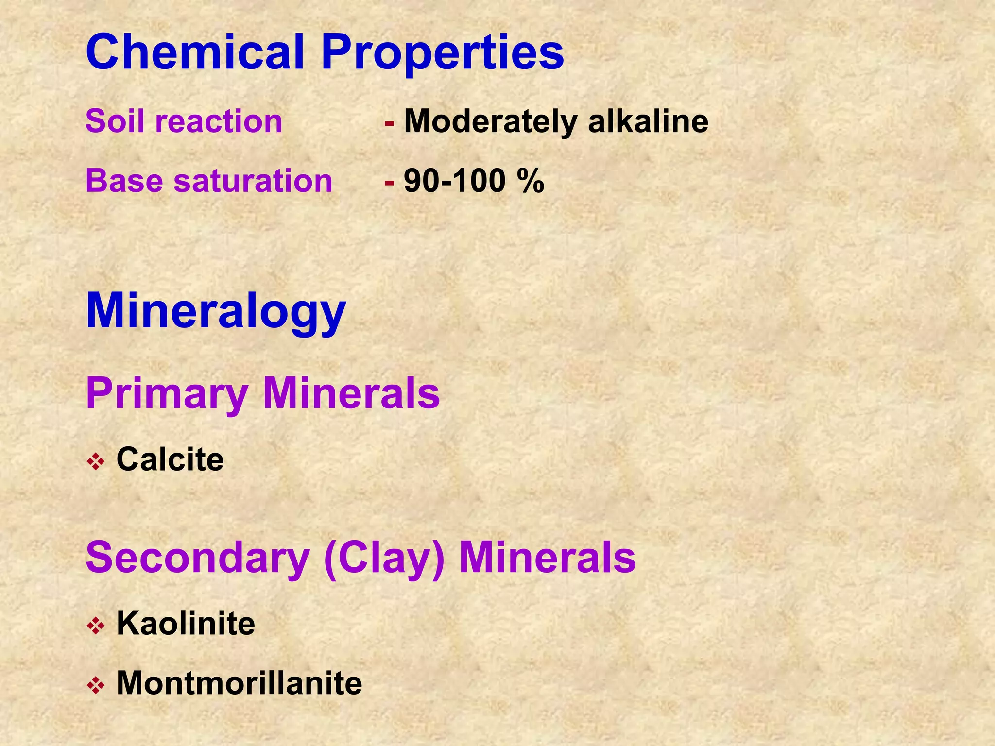 Chemical Properties 
Soil reaction - Moderately alkaline 
Base saturation - 90-100 % 
Mineralogy 
Primary Minerals 
 Calcite 
Secondary (Clay) Minerals 
 Kaolinite 
 Montmorillanite 
 