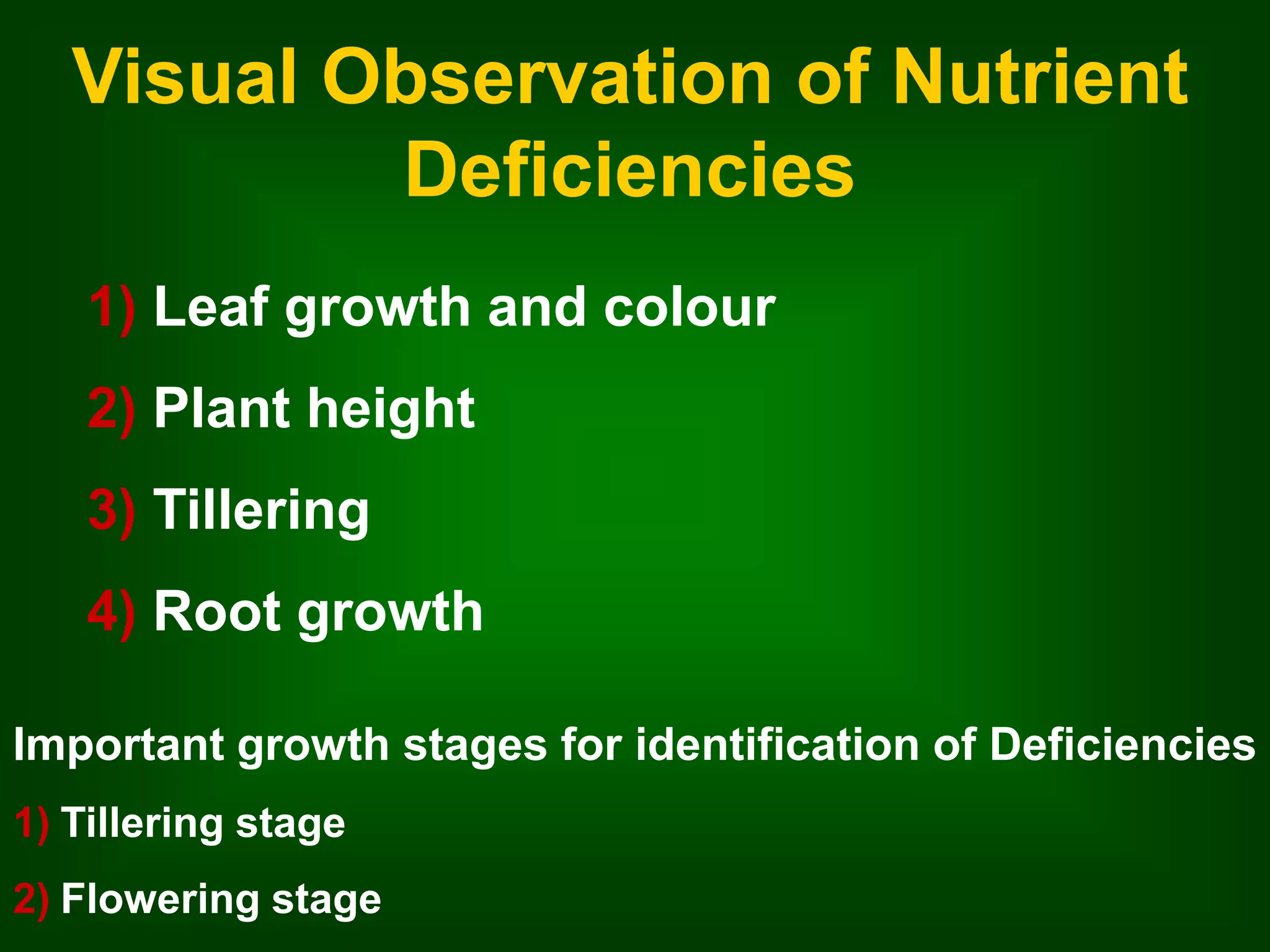 Visual Observation of Nutrient 
Deficiencies 
1) Leaf growth and colour 
2) Plant height 
3) Tillering 
4) Root growth 
Important growth stages for identification of Deficiencies 
1) Tillering stage 
2) Flowering stage 
 