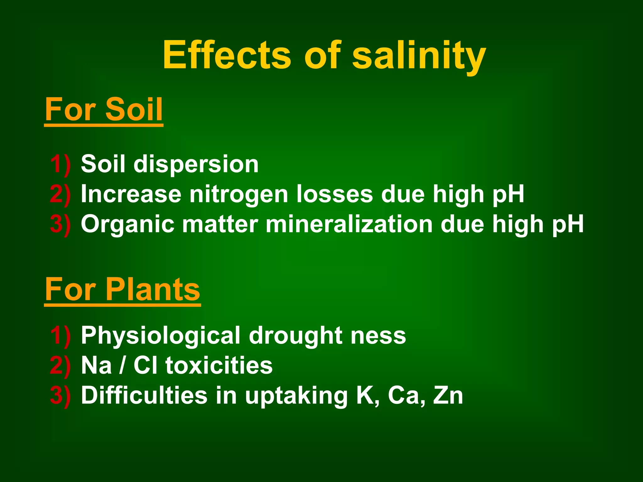 Effects of salinity 
For Soil 
1) Soil dispersion 
2) Increase nitrogen losses due high pH 
3) Organic matter mineralization due high pH 
For Plants 
1) Physiological drought ness 
2) Na / Cl toxicities 
3) Difficulties in uptaking K, Ca, Zn 
 