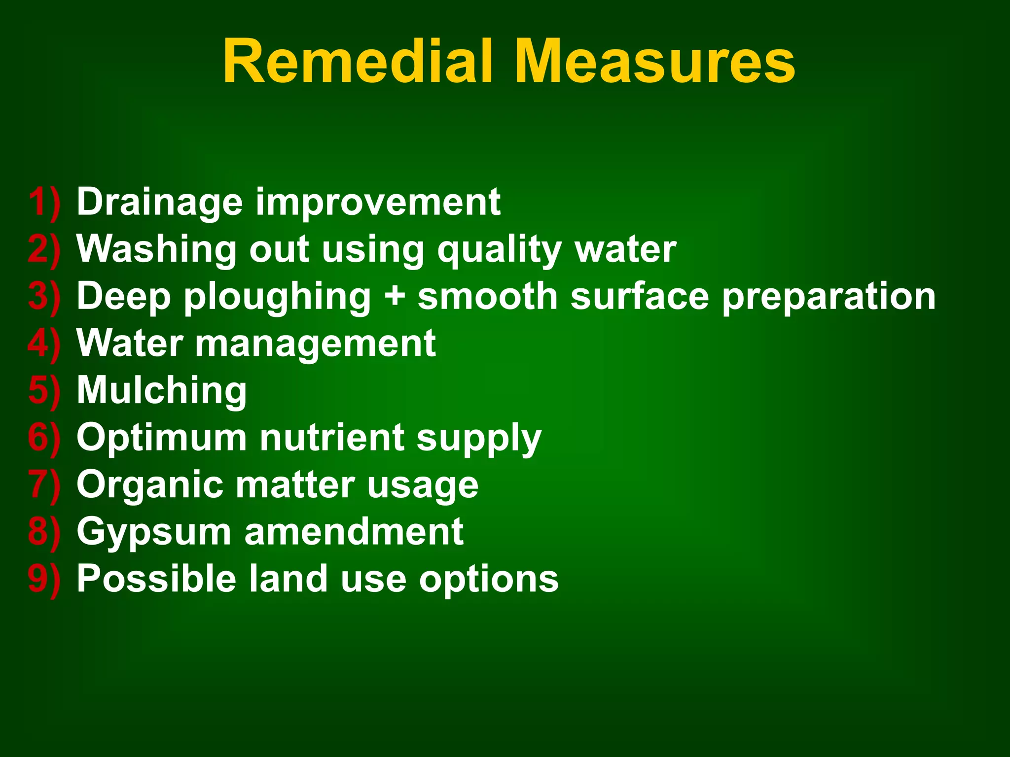 Remedial Measures 
1) Drainage improvement 
2) Washing out using quality water 
3) Deep ploughing + smooth surface preparation 
4) Water management 
5) Mulching 
6) Optimum nutrient supply 
7) Organic matter usage 
8) Gypsum amendment 
9) Possible land use options 
 
