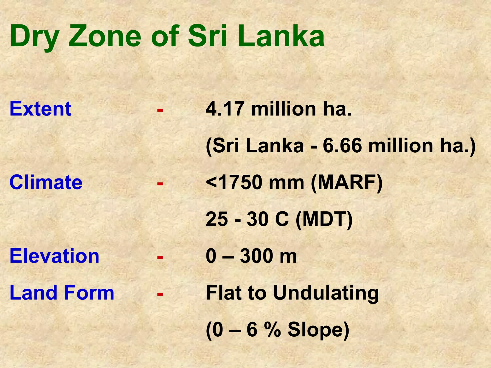 Dry Zone of Sri Lanka 
Extent - 4.17 million ha. 
(Sri Lanka - 6.66 million ha.) 
Climate - <1750 mm (MARF) 
25 - 30 C (MDT) 
Elevation - 0 – 300 m 
Land Form - Flat to Undulating 
(0 – 6 % Slope) 
 