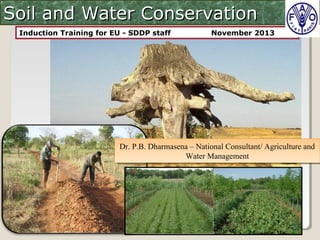 Soil and Water ConservationSoil and Water Conservation
Induction Training for EU - SDDP staff November 2013
Dr. P.B. Dharmasena – National Consultant/ Agriculture and
Water Management
Dr. P.B. Dharmasena – National Consultant/ Agriculture and
Water Management
 