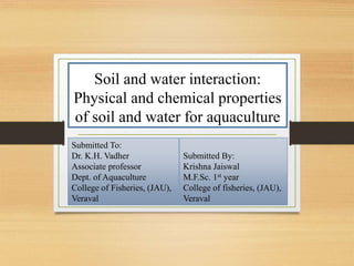 Soil and water interaction:
Physical and chemical properties
of soil and water for aquaculture
Submitted To:
Dr. K.H. Vadher
Associate professor
Dept. of Aquaculture
College of Fisheries, (JAU),
Veraval
Submitted By:
Krishna Jaiswal
M.F.Sc. 1st year
College of fisheries, (JAU),
Veraval
 