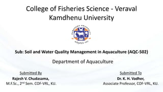 College of Fisheries Science - Veraval
Kamdhenu University
Sub: Soil and Water Quality Management in Aquaculture (AQC-502)
Submitted By
Rajesh V. Chudasama,
M.F.Sc., 2nd Sem. COF-VRL, KU.
Submitted To
Dr. K. H. Vadher,
Associate Professor, COF-VRL, KU.
Department of Aquaculture
 