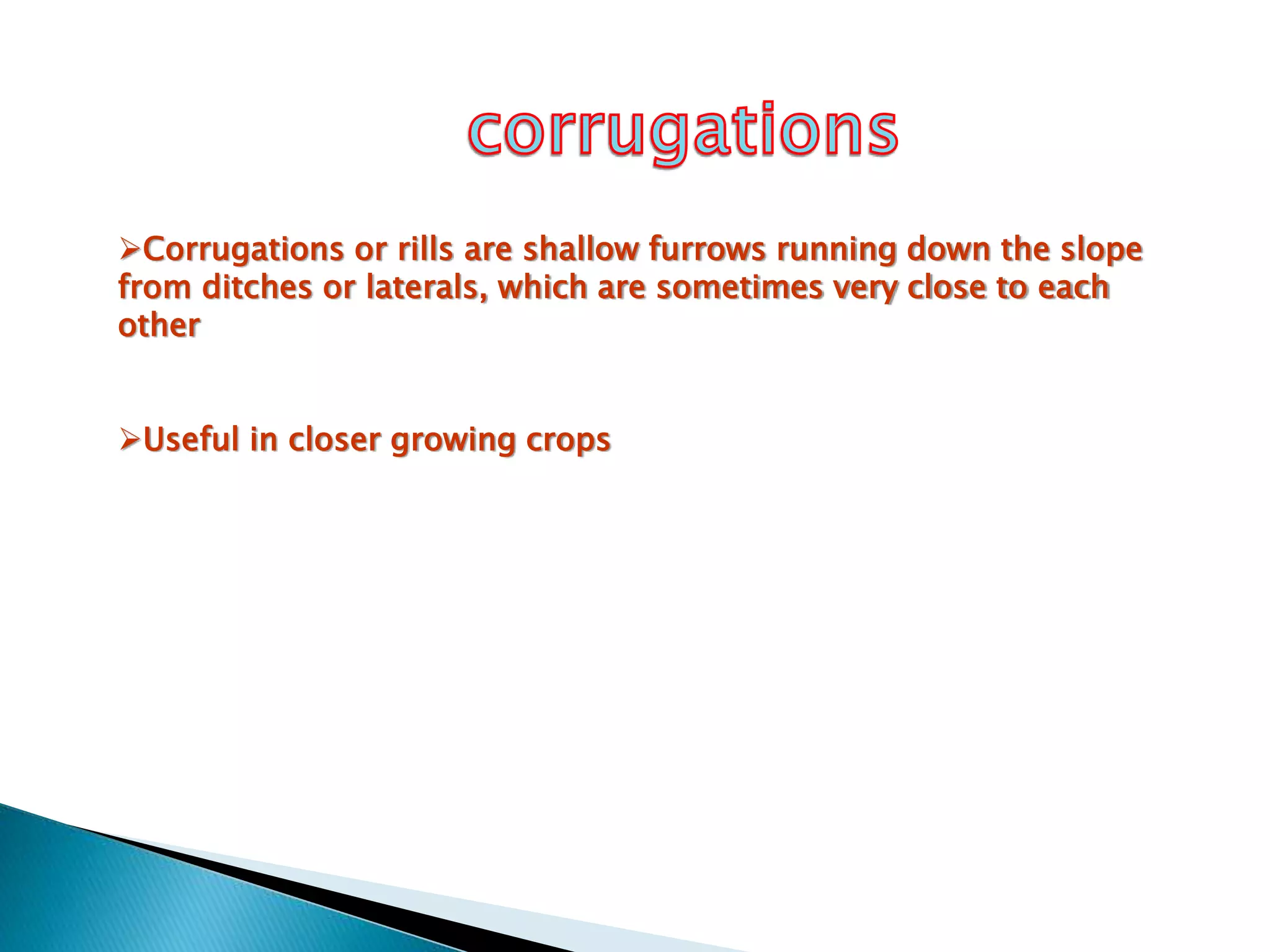 Corrugations or rills are shallow furrows running down the slope
from ditches or laterals, which are sometimes very close to each
other
Useful in closer growing crops
 