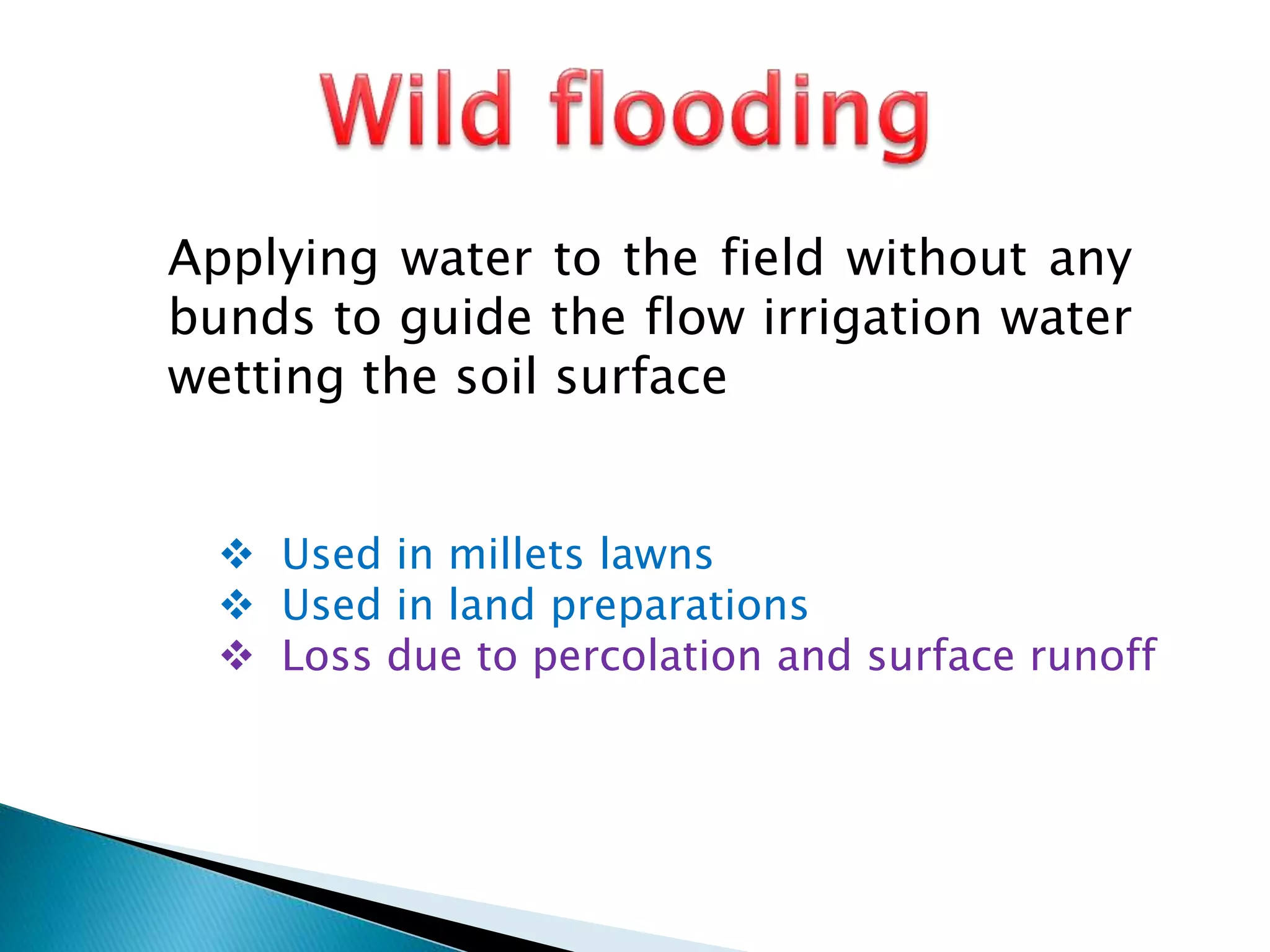 Applying water to the field without any
bunds to guide the flow irrigation water
wetting the soil surface
 Used in millets lawns
 Used in land preparations
 Loss due to percolation and surface runoff
 