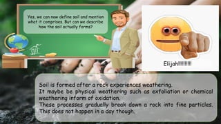 Yes, we can now define soil and mention
what it comprises. But can we describe
how the soil actually forms?
Soil is formed after a rock experiences weathering.
It maybe be physical weathering such as exfoliation or chemical
weathering inform of oxidation.
These processes gradually break down a rock into fine particles.
This does not happen in a day though.
Elijah!!!!!!!!!!
 