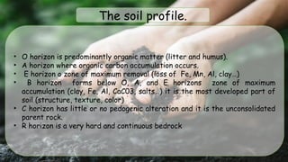 • O horizon is predominantly organic matter (litter and humus).
• A horizon where organic carbon accumulation occurs.
• E horizon o zone of maximum removal (loss of Fe, Mn, Al, clay…)
• B horizon forms below O, A, and E horizons zone of maximum
accumulation (clay, Fe, Al, CaC03, salts…) it is the most developed part of
soil (structure, texture, color)
• C horizon has little or no pedogenic alteration and it is the unconsolidated
parent rock.
• R horizon is a very hard and continuous bedrock
The soil profile.
 