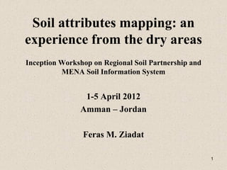 1
Soil attributes mapping: an
experience from the dry areas
Inception Workshop on Regional Soil Partnership and
MENA Soil Information System
1-5 April 2012
Amman – Jordan
Feras M. Ziadat
 