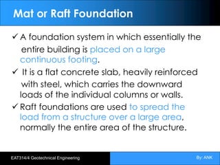 By: ANK
EAT314/4 Geotechnical Engineering
Mat or Raft Foundation
ü A foundation system in which essentially the
entire building is placed on a large
continuous footing.
ü It is a flat concrete slab, heavily reinforced
with steel, which carries the downward
loads of the individual columns or walls.
ü Raft foundations are used to spread the
load from a structure over a large area,
normally the entire area of the structure.
 