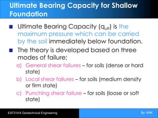 By: ANK
EAT314/4 Geotechnical Engineering
Ultimate Bearing Capacity for Shallow
Foundation
Ultimate Bearing Capacity (qult) is the
maximum pressure which can be carried
by the soil immediately below foundation.
The theory is developed based on three
modes of failure;
a) General shear failures – for soils (dense or hard
state)
b) Local shear failures – for soils (medium density
or firm state)
c) Punching shear failure – for soils (loose or soft
state)
 
