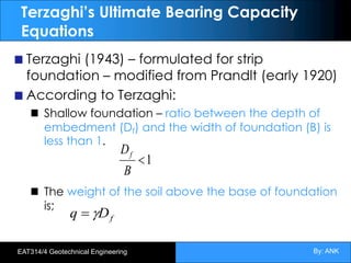 By: ANK
EAT314/4 Geotechnical Engineering
Terzaghi’s Ultimate Bearing Capacity
Equations
Terzaghi (1943) – formulated for strip
foundation – modified from Prandlt (early 1920)
According to Terzaghi:
Shallow foundation – ratio between the depth of
embedment (Df) and the width of foundation (B) is
less than 1.
The weight of the soil above the base of foundation
is;
f
D
q g
=
1
<
B
Df
 