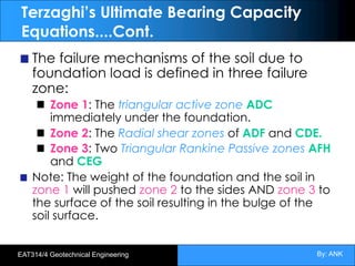 By: ANK
EAT314/4 Geotechnical Engineering
Terzaghi’s Ultimate Bearing Capacity
Equations....Cont.
The failure mechanisms of the soil due to
foundation load is defined in three failure
zone:
Zone 1: The triangular active zone ADC
immediately under the foundation.
Zone 2: The Radial shear zones of ADF and CDE.
Zone 3: Two Triangular Rankine Passive zones AFH
and CEG
Note: The weight of the foundation and the soil in
zone 1 will pushed zone 2 to the sides AND zone 3 to
the surface of the soil resulting in the bulge of the
soil surface.
 
