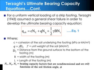 By: ANK
EAT314/4 Geotechnical Engineering
Terzaghi’s Ultimate Bearing Capacity
Equations....Cont.
For a uniform vertical loading of a strip footing, Terzaghi
(1943) assumed a general shear failure in order to
develop the ultimate bearing capacity equation:
Where;
c = cohesion of the soil underlying the footing (kPa or kN/m2)
, = unit weight of the soil (kN/m3)
= Distance from the ground surface to the bottom of the
footing (m)
B = width of the footing (m)
L = Length of the footing (m)
γ
q
C
ult γBN
2
1
qN
cN
q +
+
= …..Eq. 1
f
D
g
=
q
f
D
g
 