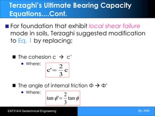 By: ANK
EAT314/4 Geotechnical Engineering
Terzaghi’s Ultimate Bearing Capacity
Equations....Cont.
For foundation that exhibit local shear failure
mode in soils, Terzaghi suggested modification
to Eq. 1 by replacing;
The cohesion c à c’
Where;
The angle of internal friction Φ à Φ’
Where;
c
3
2
c'=
f
f tan
3
2
'
tan =
 
