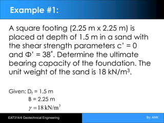 By: ANK
EAT314/4 Geotechnical Engineering
Example #1:
A square footing (2.25 m x 2.25 m) is
placed at depth of 1.5 m in a sand with
the shear strength parameters c’ = 0
and Φ’ = 38˚. Determine the ultimate
bearing capacity of the foundation. The
unit weight of the sand is 18 kN/m3.
Given: Df = 1.5 m
B = 2.25 m
3
kN/m
18
=
g
 