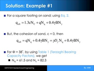 By: ANK
EAT314/4 Geotechnical Engineering
Solution: Example #1
For a square footing on sand; using Eq. 2.
But, the cohesion of sand, c = 0, then
For Φ = 38˚, by using Table 1 (Terzaghi Bearing
Capacity Factors), we get
Nq = 61.5 and Nγ = 82.3
γ
q
C
ult γBN
4
.
0
qN
cN
3
.
1
q +
+
=
γ
q
γ
q
ult γBN
4
.
0
N
γBN
4
.
0
qN
q +
=
+
= f
D
g
 