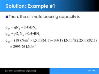 By: ANK
EAT314/4 Geotechnical Engineering
Solution: Example #1
Then, the ultimate bearing capacity is
2
3
3
ult
γ
q
f
ult
γ
q
ult
kN/m
2993.76
m)(82.3)
)(2.25
kN/m
0.4(18
m)(61.5)
1.5
kN/m
(18
q
γBN
4
.
0
N
D
q
γBN
4
.
0
qN
q
=
+
´
=
+
=
+
=
g
 