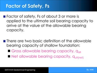 By: ANK
EAT314/4 Geotechnical Engineering
Factor of Safety, Fs
Factor of safety, Fs of about 3 or more is
applied to the ultimate soil bearing capacity to
arrive at the value of the allowable bearing
capacity.
There are two basic definition of the allowable
bearing capacity of shallow foundation:
Gross allowable bearing capacity, qall
Net allowable bearing capacity, qult(net)
 