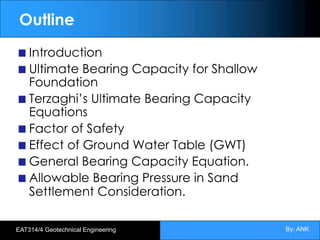 By: ANK
EAT314/4 Geotechnical Engineering
Outline
Introduction
Ultimate Bearing Capacity for Shallow
Foundation
Terzaghi’s Ultimate Bearing Capacity
Equations
Factor of Safety
Effect of Ground Water Table (GWT)
General Bearing Capacity Equation.
Allowable Bearing Pressure in Sand
Settlement Consideration.
 