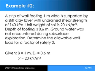 By: ANK
EAT314/4 Geotechnical Engineering
Example #2:
A strip of wall footing 1 m wide is supported by
a stiff clay layer with undrained shear strength
of 140 kPa. Unit weight of soil is 20 kN/m3.
Depth of footing is 0.6 m. Ground water was
not encountered during subsurface
exploration. Determine the allowable wall
load for a factor of safety 3.
Given: B = 1 m, Df = 0.6 m
= 20 kN/m3
g
 