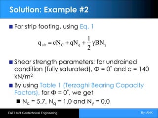 By: ANK
EAT314/4 Geotechnical Engineering
Solution: Example #2
For strip footing, using Eq. 1
Shear strength parameters: for undrained
condition (fully saturated), Φ = 0˚ and c = 140
kN/m2
By using Table 1 (Terzaghi Bearing Capacity
Factors), for Φ = 0˚, we get
Nc = 5.7, Nq = 1.0 and Nγ = 0.0
γ
q
C
ult γBN
2
1
qN
cN
q +
+
=
 