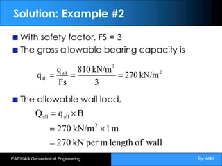By: ANK
EAT314/4 Geotechnical Engineering
Solution: Example #2
With safety factor, FS = 3
The gross allowable bearing capacity is
The allowable wall load,
wall
of
length
m
per
kN
270
m
1
kN/m
270
B
q
Q
2
all
all
=
´
=
´
=
2
2
ult
all kN/m
270
3
kN/m
810
Fs
q
q =
=
=
 