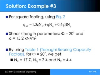 By: ANK
EAT314/4 Geotechnical Engineering
Solution: Example #3
For square footing, using Eq. 2
Shear strength parameters: Φ = 20˚ and
c = 15.2 kN/m2
By using Table 1 (Terzaghi Bearing Capacity
Factors), for Φ = 20˚, we get
Nc = 17.7, Nq = 7.4 and Nγ = 4.4
γ
q
C
ult γBN
4
.
0
qN
cN
3
.
1
q +
+
=
 