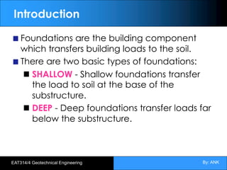 By: ANK
EAT314/4 Geotechnical Engineering
Introduction
Foundations are the building component
which transfers building loads to the soil.
There are two basic types of foundations:
SHALLOW - Shallow foundations transfer
the load to soil at the base of the
substructure.
DEEP - Deep foundations transfer loads far
below the substructure.
 